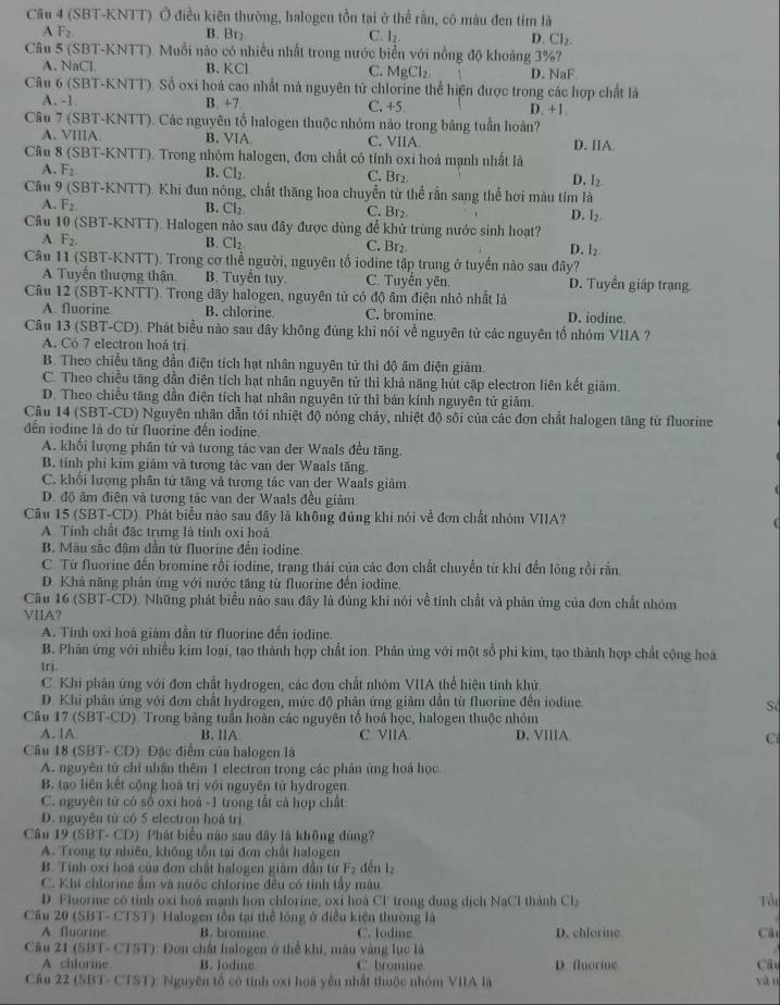 (SBT-KNTT) Ở điều kiện thường, halogen tồn tại ở thể rần, có màu đen tím là
A F_2 B. Br₂ C. l_2 D. Cl_2.
Câu 5 (SBT-KNTT). Muối nào có nhiều nhất trong nước biển với nổng độ khoảng 3%7
A. NaCl. B.KCl C. MgCl_2. D. NaF
Câu 6 (SBT-KNTT). Số oxi hoá cao nhất mà nguyên tử chlorine thể hiện được trong các hợp chất là
A. -1 B. +7 C. +5 D. +1.
Câu 7 (SBT-KNTT). Các nguyên tổ halogen thuộc nhỏm nào trong bảng tuần hoàn?
A. VIIIA B. VlA C. VIIA D. IA.
Câu 8 (SBT-KNTT). Trong nhóm halogen, đơn chất có tính oxi hoá mạnh nhất là
A. F_2 B. Cl_2 C. Br2 D. I_2.
Câu 9 (SBT-KNTT). Khi đun nỏng, chất thăng hoa chuyển từ thể rắn sang thể hơi màu tím là
B. Cl_2
A. F_2 C. Br₂ D. l₂
Cầu 10 (SBT-KNTT). Halogen nào sau đây được dùng để khử trùng nước sinh hoạt?
A F_2.
B. Cl_2. C. Br₂ D. l_2
Câu 11 (SBT-KNTT). Trong cơ thể người, nguyên tố iodine tập trung ở tuyển nào sau đây?
A Tuyển thượng thận B. Tuyển tuy. C. Tuyến yên. D. Tuyển giáp trạng
Câu 12 (SBT-KNTT). Trong dãy halogen, nguyên tử có độ âm điện nhỏ nhất là
A. fluorine B. chlorine C. bromine D. iodine.
Câu 13 (SBT-CD). Phát biểu nào sau đây không đùng khi nói về nguyên tử các nguyên tổ nhóm VIIA ?
A. Có 7 electron hoá trị
B. Theo chiều tăng dần điện tích hạt nhân nguyên tử thì độ âm điện giảm.
C. Theo chiều tăng dần điên tích hạt nhân nguyên tử thì khả năng hút cặp electron liên kết giảm.
D. Theo chiều tăng dần điện tích hạt nhân nguyên tử thì bán kính nguyên tử giảm.
Câu 14 (SBT-CD) Nguyên nhân dẫn tới nhiệt độ nóng chảy, nhiệt độ sôi của các đơn chất halogen tăng từ fluorine
dên iodine là do từ fluorine đến iodine
A. khối lượng phân tử và tương tác van đer Waals đều tăng.
B. tỉnh phí kim giảm và tương tác van đer Waals tăng.
C. khổi lượng phần tử tăng và tương tác van der Waals giảm.
D. độ âm điện và tương tác van der Waals đều giảm.
Cầu 15 (SBT-CD). Phát biểu nào sau đây là không đủng khi nói về đơn chất nhóm VIIA?
A. Tỉnh chất đặc trưng là tính oxỉ hoả
B. Màu sắc đậm dẫn từ fluorine đến iodine.
C. Từ fluorine đến bromine rồi iodine, trang thái của các đơn chất chuyền từ khi đến lông rồi rằn
D. Khá năng phân ứng với nước tăng từ fluorine đến iodine.
Cầu 16 (SBT-CD). Những phát biểu nào sau đây là đúng khi nói về tính chất và phân ứng của đơn chất nhóm
VIIA?
A. Tinh oxi hoá giảm dần từ fluorine đến iodine.
B. Phân ứng với nhiều kim loại, tạo thành hợp chất ion. Phản ứng với một số phi kim, tạo thành hợp chất cộng hoà
trị.
C. Khi phản ứng với đơn chất hydrogen, các đơn chất nhóm VIIA thể hiện tính khử.
D. Khi phân ứng với đơn chất hydrogen, mức độ phân ứng giảm dẫn từ fluorine đến jodine.
S
Câu 17 (SBT-CD ) Trong băng tuần hoàn các nguyên tổ hoá học, halogen thuộc nhóm
A. IA B. IA C. VIIA. D. VIIIA Ci
Cầu 18 (SBT- C D :  Đặc điểm của halogen là
A. nguyên tử chỉ nhận thêm 1 electron trong các phân ứng hoá học
B. tạo liên kết cộng hoà trị với nguyên tử hydrogen.
C. nguyên tử có số oxi hoá -1 trong tất cả hợp chất
D. nguyên tử có 5 electron hoá trị
Câu 19 (SBT- CD) Phát biểu nào sau đây là không đùng?
A. Trong tự nhiên, không tồn tại đơn chất halogen
B. Tính oxi hoá của đơn chất halogen giảm dẫn từ F_2 děn l_2
C. Khi chlorine ẩm và nước chlorine đều có tính tây mâu
D. Fluorine có tỉnh oxi hoá mạnh hơn chlorine, oxi hoá Cl trong dung dịch NaCl thành Cl_2 Tổi
Cầu 20 (SBT- CTST): Halogen tồn tại thể lóng ở điều kiện thường là
A fluorine B. bromine C. lodine D. chlorine Câ
Cầu 21 (SBT- CTST): Đơn chất halogen ở thể khi, màu vàng lục là
A chlorine. B. Jodine C bromine D. fluorine Câu
Câu 22 (SBT- CTST): Nguyên tổ cô tỉnh oxi hoá yếu nhất thuộc nhóm VIIA là yàn