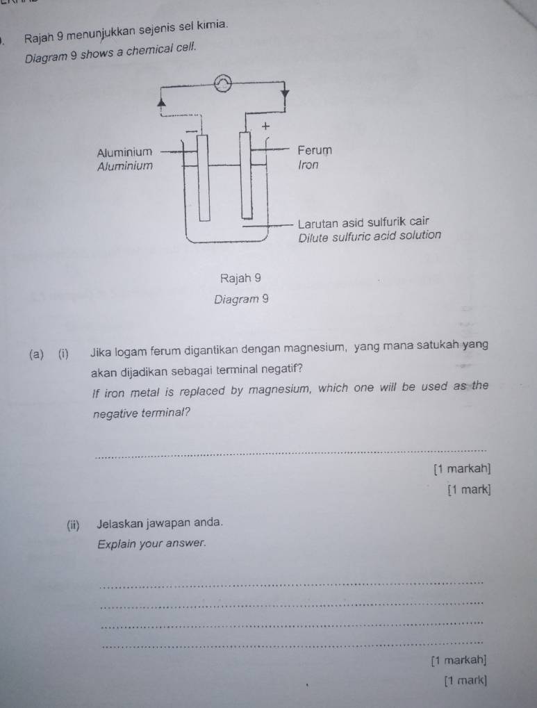 Rajah 9 menunjukkan sejenis sel kimia. 
Diagram 9 shows a chemical cell. 
(a) (i) Jika logam ferum digantikan dengan magnesium, yang mana satukah yang 
akan dijadikan sebagai terminal negatif? 
If iron metal is replaced by magnesium, which one will be used as the 
negative terminal? 
_ 
[1 markah] 
[1 mark] 
(ii) Jelaskan jawapan anda. 
Explain your answer. 
_ 
_ 
_ 
_ 
[1 markah] 
[1 mark]