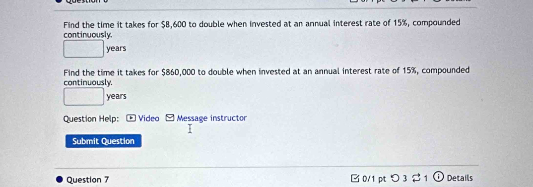 Find the time it takes for $8,600 to double when invested at an annual interest rate of 15%, compounded 
continuously.
years
Find the time it takes for $860,000 to double when invested at an annual interest rate of 15%, compounded 
continuously.
years
Question Help: Message instructor 
Submit Question 
Question 7 □ 0/1 pt つ 3 21 Details