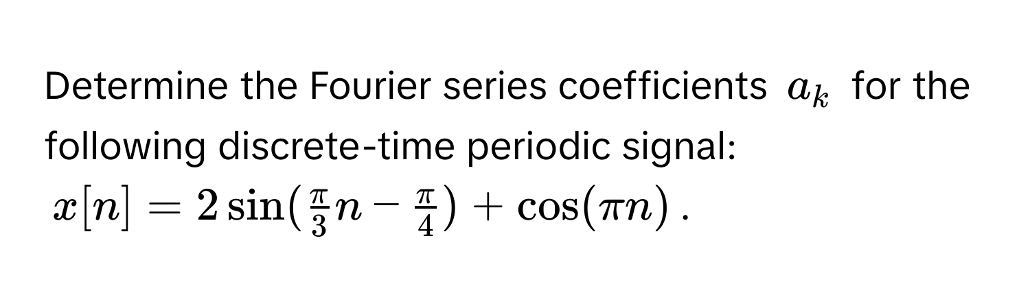 Determine the Fourier series coefficients $a_k$ for the following discrete-time periodic signal: 
$x[n] = 2sin( π/3 n -  π/4 ) + cos(π n)$.