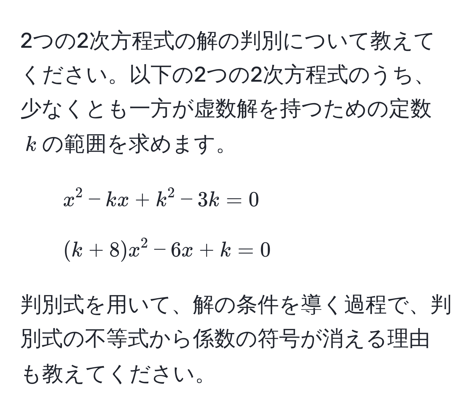 2つの2次方程式の解の判別について教えてください。以下の2つの2次方程式のうち、少なくとも一方が虚数解を持つための定数( k )の範囲を求めます。
1. ( x^2 - kx + k^2 - 3k = 0 )
2. ( (k + 8)x^2 - 6x + k = 0 )

判別式を用いて、解の条件を導く過程で、判別式の不等式から係数の符号が消える理由も教えてください。