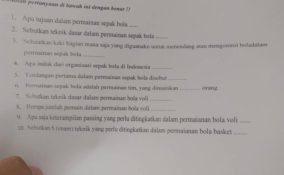 aih pertanyaan di bawah ini dengan benar !! 
1 . Apa tujuan dalam permainan sepak bola ....... 
2. Sebutkan teknik dasar dalam permainan sepak bola_ 
3. Sebautkan kaki bagian mana saja yang diguanakn untuk menendang atau mengontrol boladalam 
permainan sepak bola_ 
4. Apa induk dari organisasi sepak bola di Indonesia_ 
5. Tendangan pertama dalam permainan sepak bola disebut_ 
6. Permainan sepak bola adalah permainan tim, yang dimainkan _orang 
7. Scbutkan teknik dasar dalam permainan bola voli_ 
8. Berapa jumlah pemain dalam permainan bola voli_ 
9. Apa saja keterampilan passing yang perlu ditingkatkan dalam permaianan bola voli_ 
10. Sebutkan 6 (enam) teknik yang perlu ditingkatkan dalam permaianan bola basket