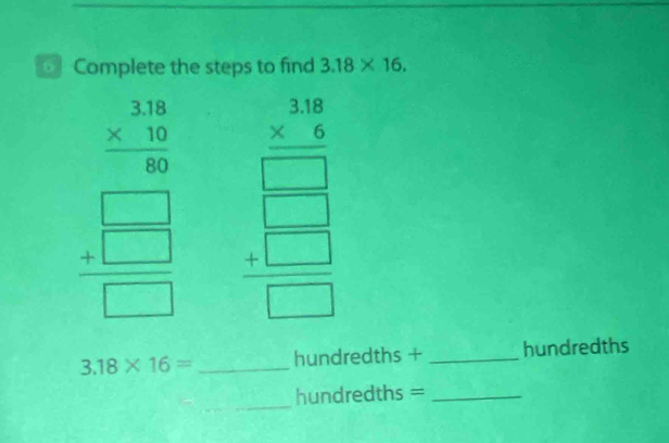 Complete the steps to find 3.18* 16.
frac beginarrayr 3.18 * 10endarray 
 4 □  /□  □  beginarrayr 3beginarrayr 3.16 * 2 hline □  beginarrayr 304 +□ endarray  hline □ endarray
3.18* 16= _ hundredths + _ hundredths
_ 
hundredths =_