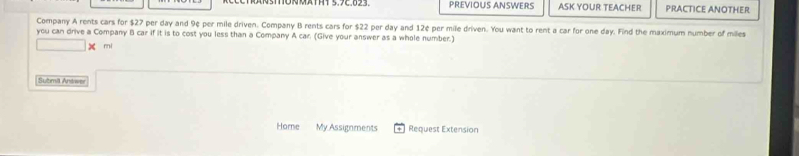 PREVIOUS ANSWERS ASK YOUR TEACHER PRACTICE ANOTHER 
Company A rents cars for $27 per day and 9¢ per mile driven. Company B rents cars for $22 per day and 12¢ per mile driven. You want to rent a car for one day. Find the maximum number of miles
you can drive a Company B car if it is to cost you less than a Company A car. (Give your answer as a whole number.) 
□ X mi 
Submil Antwer 
Home My Assignments Request Extension