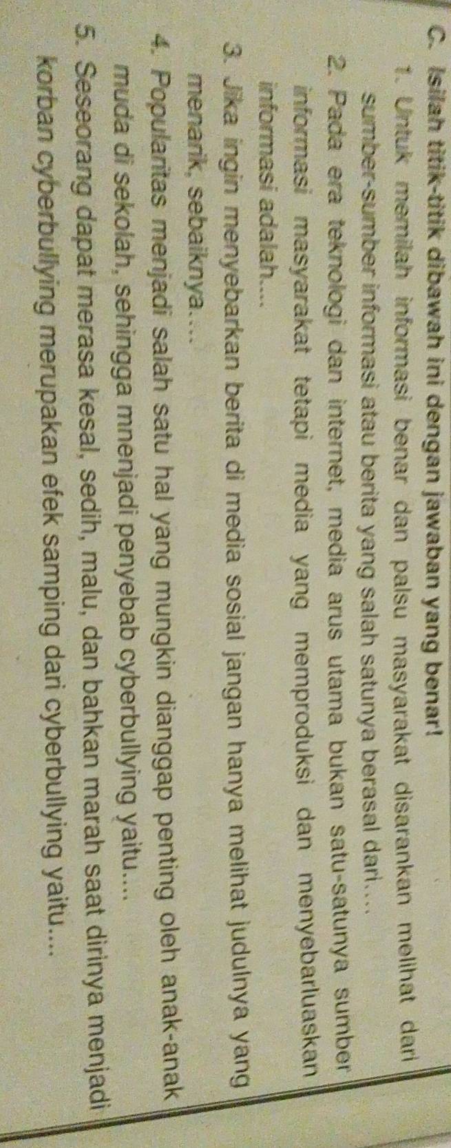 Isilah titik-titik dibawah ini dengan jawaban yang benar! 
1. Untuk memilah informasi benar dan palsu masyarakat disarankan melihat dari 
sumber-sumber informasi atau berita yang salah satunya berasal dari.... 
2. Pada era teknologi dan internet, media arus utama bukan satu-satunya sumber 
informasi masyarakat tetapi media yang memproduksi dan menyebarluaskan 
informasi adalah.... 
3. Jika ingin menyebarkan berita di media sosial jangan hanya melihat judulnya yang 
menarik, sebaiknya.... 
4. Popularitas menjadi salah satu hal yang mungkin dianggap penting oleh anak-anak 
muda di sekolah, sehingga mnenjadi penyebab cyberbullying yaitu.... 
5. Seseorang dapat merasa kesal, sedih, malu, dan bahkan marah saat dirinya menjadi 
korban cyberbullying merupakan efek samping dari cyberbullying yaitu....