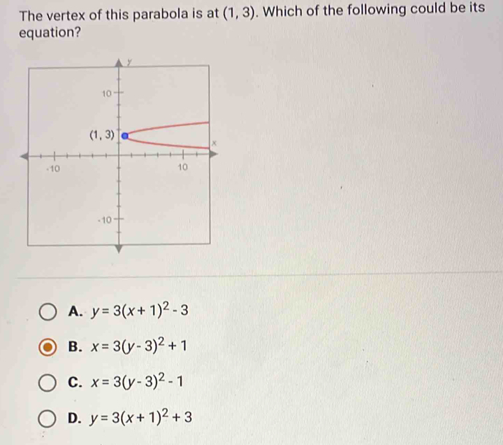 The vertex of this parabola is at (1,3). Which of the following could be its
equation?
A. y=3(x+1)^2-3
B. x=3(y-3)^2+1
C. x=3(y-3)^2-1
D. y=3(x+1)^2+3