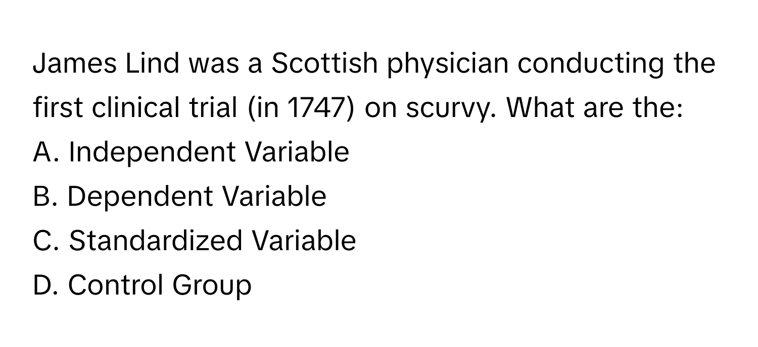 James Lind was a Scottish physician conducting the first clinical trial (in 1747) on scurvy. What are the:

A. Independent Variable
B. Dependent Variable
C. Standardized Variable
D. Control Group