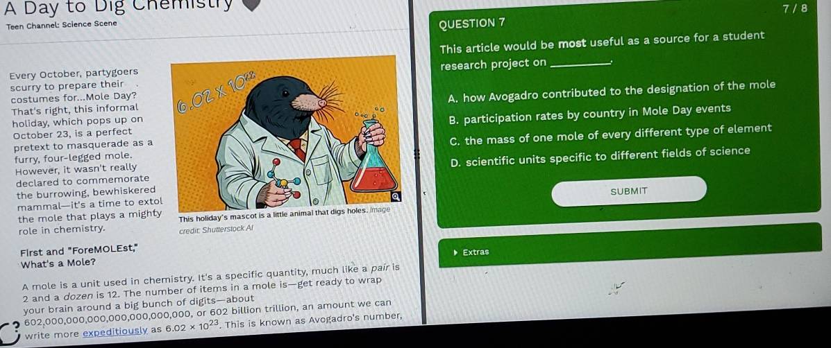 A Day to Dig Chemistry 7 / 8
Teen Channel: Science Scene
QUESTION 7
This article would be most useful as a source for a student
Every October, partygoers
scurry to prepare theirresearch project on_
costumes for...Mole Day?
holiday, which pops up onA. how Avogadro contributed to the designation of the mole
That's right, this informal
October 23, is a perfectB. participation rates by country in Mole Day events
furry, four-legged mole.C. the mass of one mole of every different type of element
pretext to masquerade as a
declared to commemorate D. scientific units specific to different fields of science
However, it wasn't really
the burrowing, bewhiskeredSUBMIT
mammal—it's a time to exto
the mole that plays a mighty This holiday's mascot is a little animal that digs holes. Image
role in chemistry.
credic: Shutterstock Al
First and "ForeMOLEst,"
Extras
What's a Mole?
A mole is a unit used in chemistry. It's a specific quantity, much like a pair is
2 and a dozen is 12. The number of items in a mole is—get ready to wrap
your brain around a big bunch of digits—about
602,000,000,000,000,000,000,000, or 602 billion trillion, an amount we can
write more expeditiously as 6.02* 10^(23). This is known as Avogadro's number,