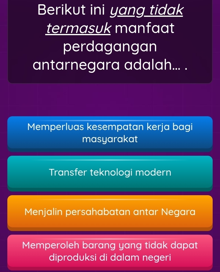 Berikut ini yang tidak
termasuk manfaat
perdagangan
antarnegara adalah... .
Memperluas kesempatan kerja bagi
masyarakat
Transfer teknologi modern
Menjalin persahabatan antar Negara
Memperoleh barang yang tidak dapat
diproduksi di dalam negeri