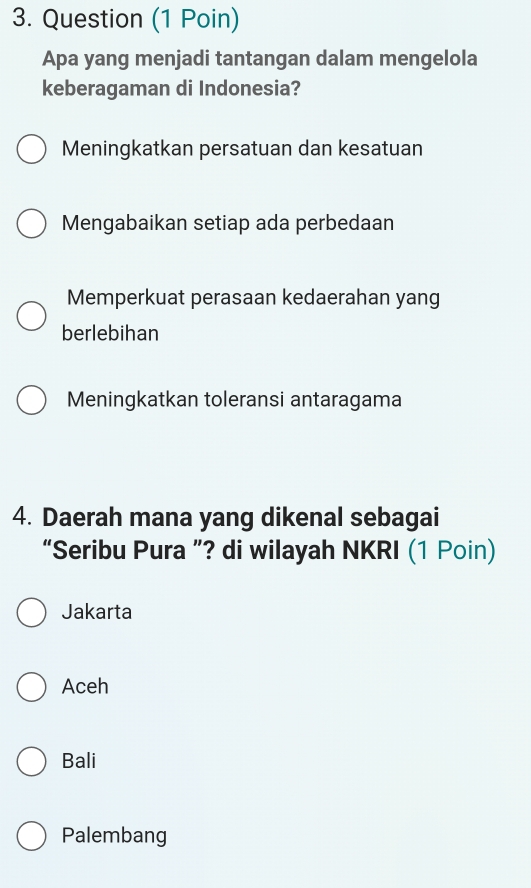 Question (1 Poin)
Apa yang menjadi tantangan dalam mengelola
keberagaman di Indonesia?
Meningkatkan persatuan dan kesatuan
Mengabaikan setiap ada perbedaan
Memperkuat perasaan kedaerahan yang
berlebihan
Meningkatkan toleransi antaragama
4. Daerah mana yang dikenal sebagai
“Seribu Pura ”? di wilayah NKRI (1 Poin)
Jakarta
Aceh
Bali
Palembang