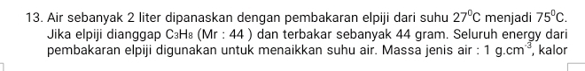 Air sebanyak 2 liter dipanaskan dengan pembakaran elpiji dari suhu 27°C menjadi 75°C. 
Jika elpiji dianggap C₃H₈ (Mr : 44 ) dan terbakar sebanyak 44 gram. Seluruh energy dari 
pembakaran elpiji digunakan untuk menaikkan suhu air. Massa jenis air : 1g.cm^(-3), , kalor