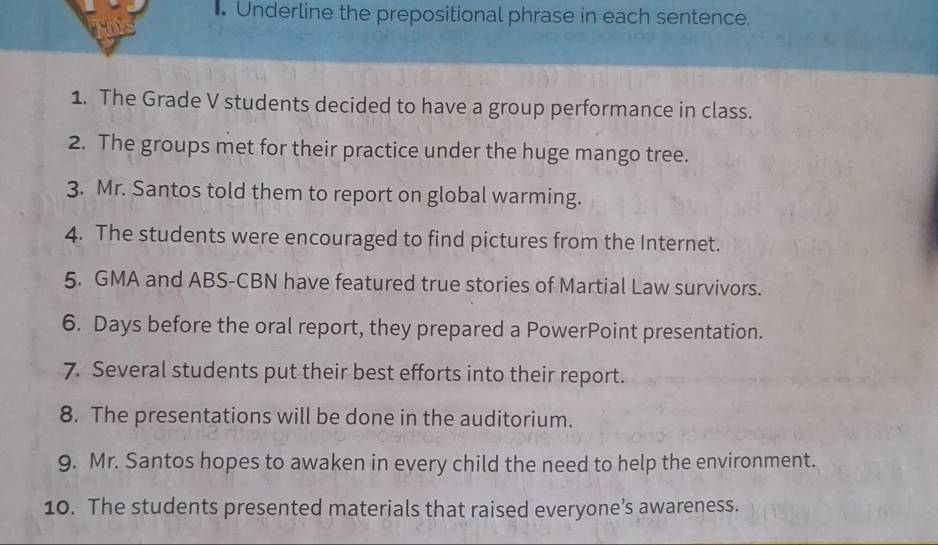 Underline the prepositional phrase in each sentence. 
1. The Grade V students decided to have a group performance in class. 
2. The groups met for their practice under the huge mango tree. 
3. Mr. Santos told them to report on global warming. 
4. The students were encouraged to find pictures from the Internet. 
5. GMA and ABS-CBN have featured true stories of Martial Law survivors. 
6. Days before the oral report, they prepared a PowerPoint presentation. 
7. Several students put their best efforts into their report. 
8. The presentations will be done in the auditorium. 
9. Mr. Santos hopes to awaken in every child the need to help the environment. 
10. The students presented materials that raised everyone’s awareness.