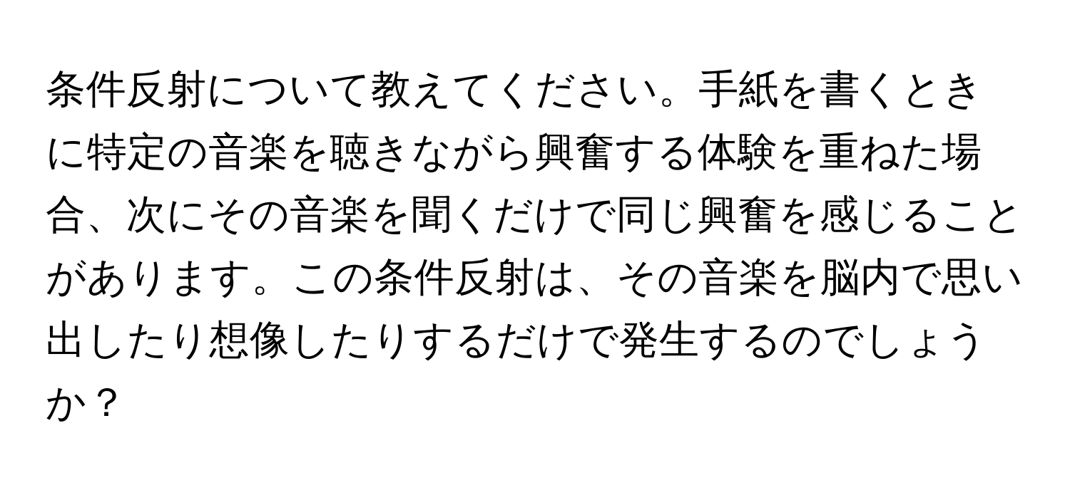 条件反射について教えてください。手紙を書くときに特定の音楽を聴きながら興奮する体験を重ねた場合、次にその音楽を聞くだけで同じ興奮を感じることがあります。この条件反射は、その音楽を脳内で思い出したり想像したりするだけで発生するのでしょうか？