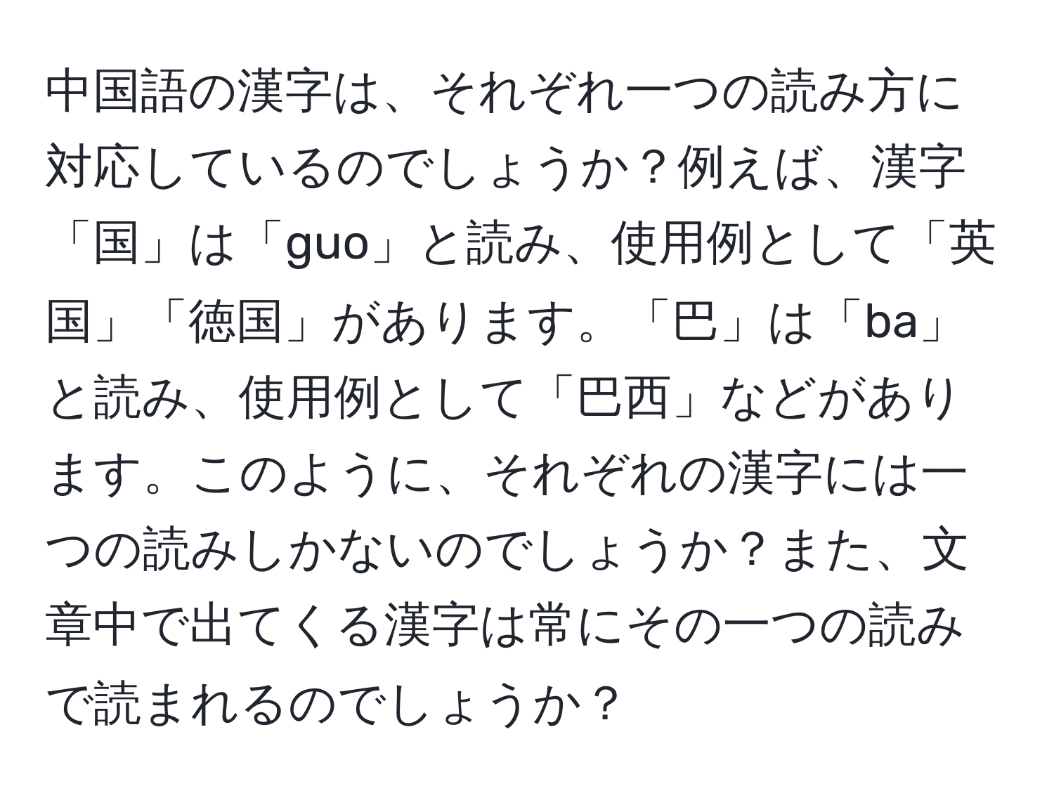 中国語の漢字は、それぞれ一つの読み方に対応しているのでしょうか？例えば、漢字「国」は「guo」と読み、使用例として「英国」「徳国」があります。「巴」は「ba」と読み、使用例として「巴西」などがあります。このように、それぞれの漢字には一つの読みしかないのでしょうか？また、文章中で出てくる漢字は常にその一つの読みで読まれるのでしょうか？