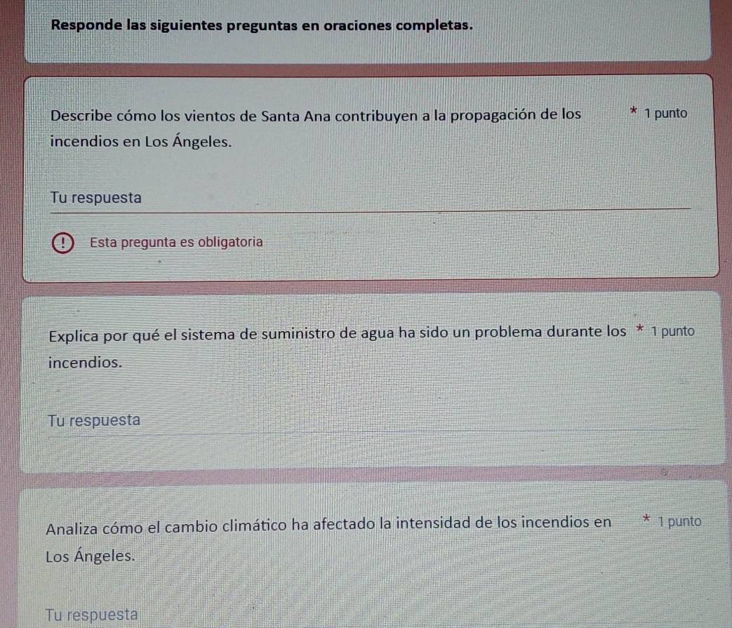 Responde las siguientes preguntas en oraciones completas. 
Describe cómo los vientos de Santa Ana contribuyen a la propagación de los 1 punto 
incendios en Los Ángeles. 
Tu respuesta 
Esta pregunta es obligatoria 
Explica por qué el sistema de suministro de agua ha sido un problema durante los * 1 punto 
incendios. 
Tu respuesta 
Analiza cómo el cambio climático ha afectado la intensidad de los incendios en * 1 punto 
Los Ángeles. 
Tu respuesta