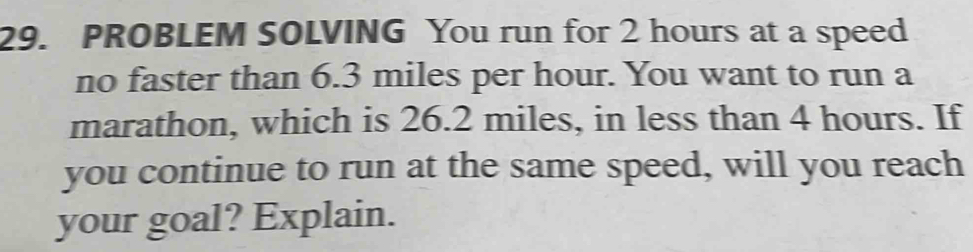 PROBLEM SOLVING You run for 2 hours at a speed 
no faster than 6.3 miles per hour. You want to run a 
marathon, which is 26.2 miles, in less than 4 hours. If 
you continue to run at the same speed, will you reach 
your goal? Explain.