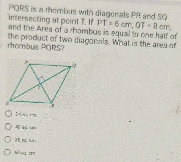 PQRS is a rhombus with diagonals PR and SQ
intersecting at point T. If PT=6cm, QT=8cm, 
and the Area of a rhombus is equal to one half of
the product of two diagonals. What is the area of
rhombus PQRS?
24 sq. cm
48 sq. cm
36 sq. cm
60 sq. cm