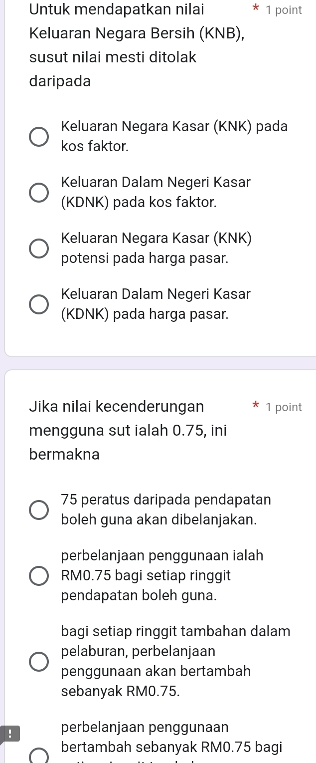 Untuk mendapatkan nilai * 1 point
Keluaran Negara Bersih (KNB),
susut nilai mesti ditolak
daripada
Keluaran Negara Kasar (KNK) pada
kos faktor.
Keluaran Dalam Negeri Kasar
(KDNK) pada kos faktor.
Keluaran Negara Kasar (KNK)
potensi pada harga pasar.
Keluaran Dalam Negeri Kasar
(KDNK) pada harga pasar.
Jika nilai kecenderungan 1 point
mengguna sut ialah 0.75, ini
bermakna
75 peratus daripada pendapatan
boleh guna akan dibelanjakan.
perbelanjaan penggunaan ialah
RM0.75 bagi setiap ringgit
pendapatan boleh guna.
bagi setiap ringgit tambahan dalam
pelaburan, perbelanjaan
penggunaan akan bertambah
sebanyak RM0.75.
! perbelanjaan penggunaan
bertambah sebanyak RM0.75 bagi