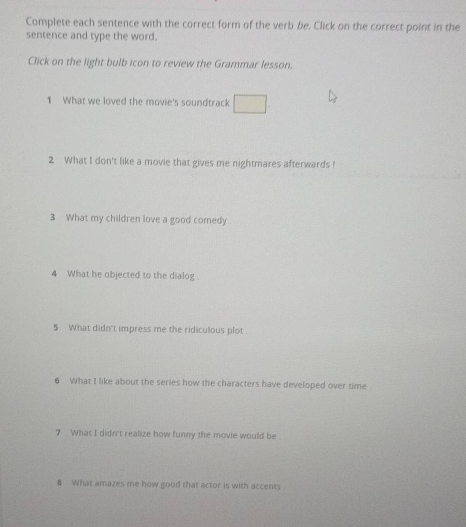 Complete each sentence with the correct form of the verb be. Click on the correct point in the 
sentence and type the word. 
Click on the light bulb icon to review the Grammar lesson. 
1 What we loved the movie's soundtrack □ 
2 What I don't like a movie that gives me nightmares afterwards ! 
3 What my children love a good comedy . 
4 What he objected to the dialog . 
5 What didn't impress me the ridiculous plot . 
6 What I like about the series how the characters have developed over time . 
7 What I didn't realize how funny the movie would be . 
8 What amazes me how good that actor is with accents .