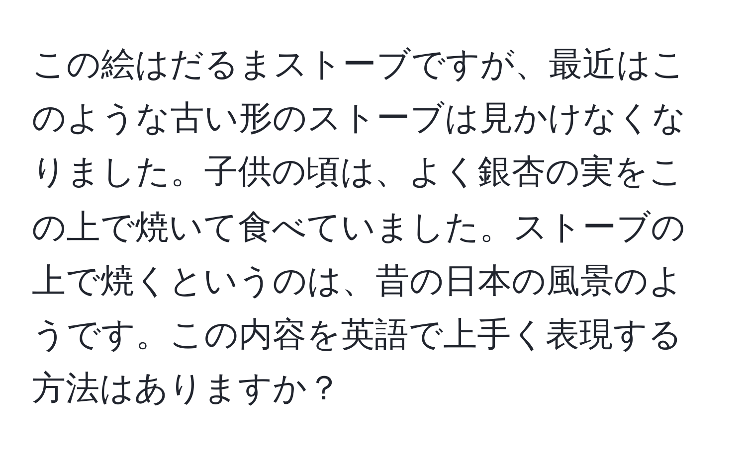 この絵はだるまストーブですが、最近はこのような古い形のストーブは見かけなくなりました。子供の頃は、よく銀杏の実をこの上で焼いて食べていました。ストーブの上で焼くというのは、昔の日本の風景のようです。この内容を英語で上手く表現する方法はありますか？