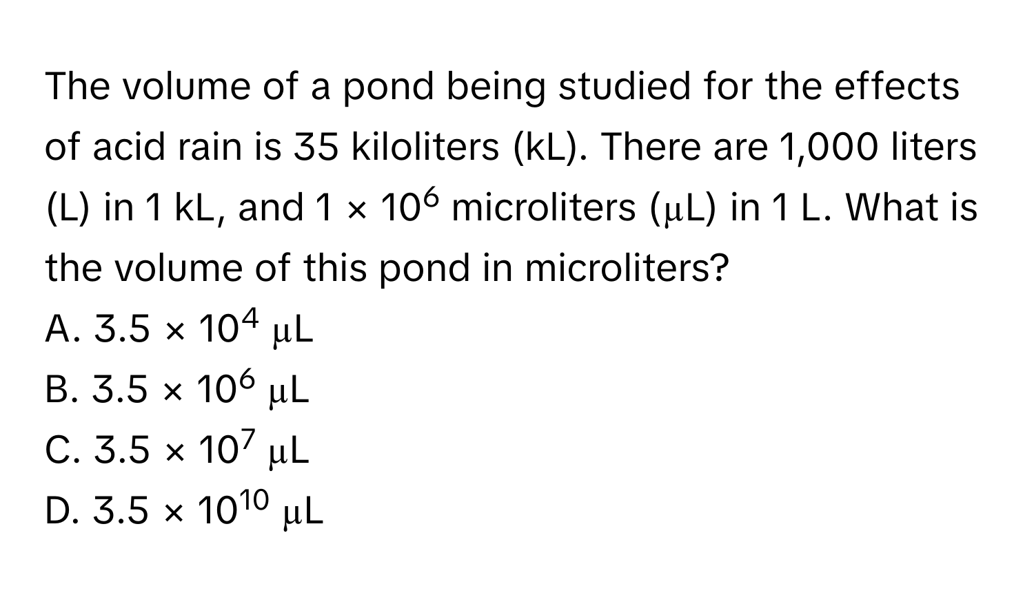 The volume of a pond being studied for the effects of acid rain is 35 kiloliters (kL). There are 1,000 liters (L) in 1 kL, and 1 × 106 microliters (µL) in 1 L. What is the volume of this pond in microliters? 
A. 3.5 × 104 µL 
B. 3.5 × 106 µL 
C. 3.5 × 107 µL 
D. 3.5 × 1010 µL