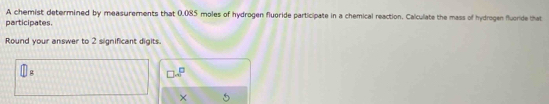 A chemist determined by measurements that 0.085 moles of hydrogen fluoride participate in a chemical reaction. Calculate the mass of hydrogen fluoride that 
participates 
Round your answer to 2 significant digits.
D.
□ · 8^(□)
×