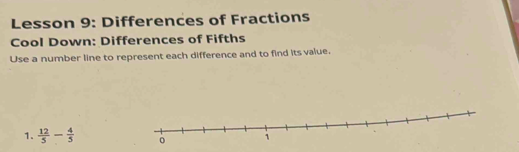 Lesson 9: Differences of Fractions 
Cool Down: Differences of Fifths 
Use a number line to represent each difference and to find its value. 
1.  12/5 - 4/5 
0
1