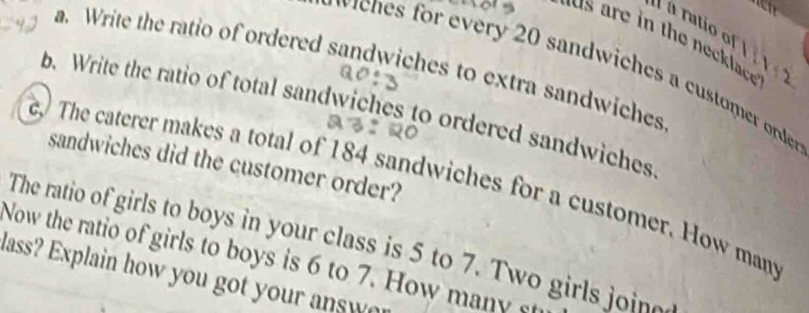 a rutio of 
the necklace. 1:2
a. Write the ratio of ordered sandwiches to extra sandwiches 
ch er 0 sandwiches a custoe orde 
b. Write the ratio of total sandwiches to ordered sandwiches 
sandwiches did the customer order? 
e The caterer makes a total of 184 sandwiches for a customer. How mant 
The ratio of girls to boys in your class is 5 to 7. Two girls join 
Now the ratio of girls to boys is 6 to 7. How many st 
lass? Explain how you got your answ