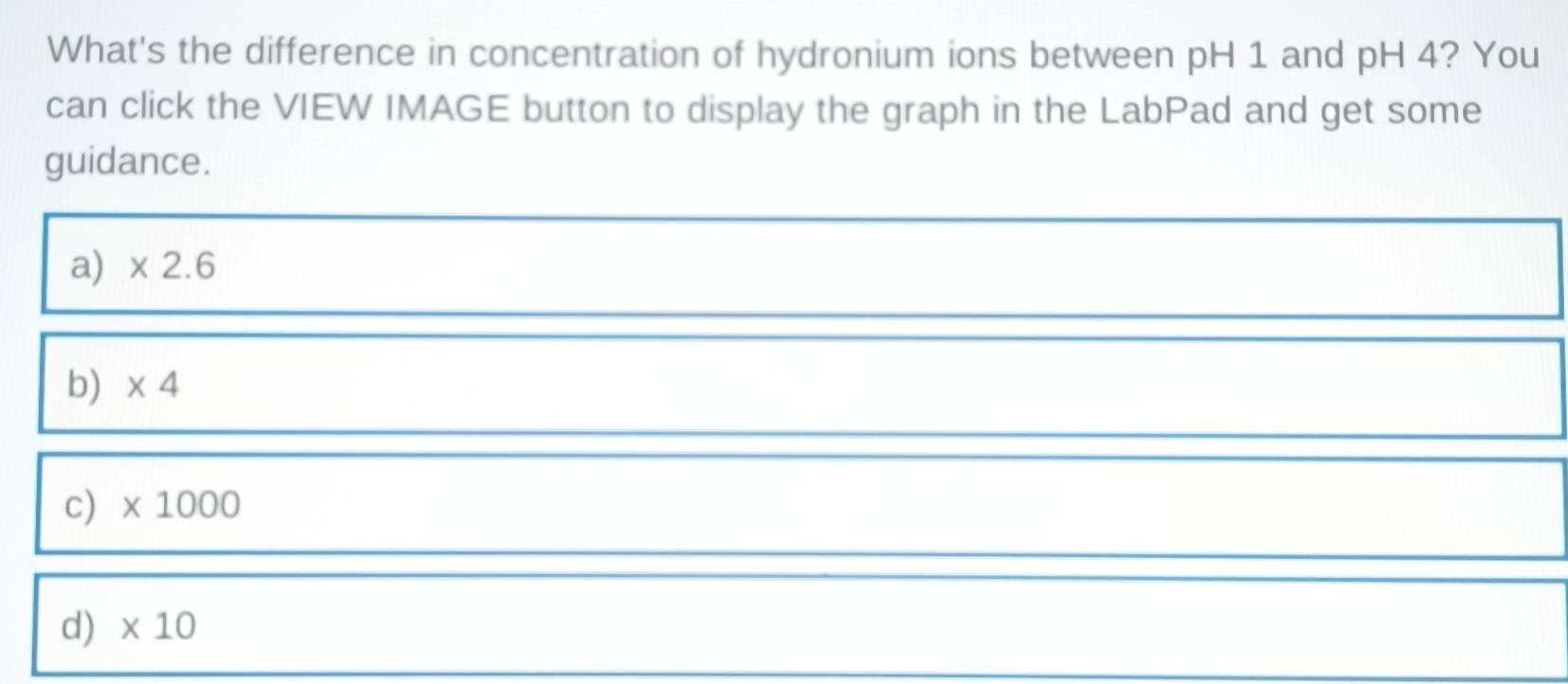 What's the difference in concentration of hydronium ions between pH 1 and pH 4? You
can click the VIEW IMAGE button to display the graph in the LabPad and get some
guidance.
a) * 2.6
b) * 4
c) * 1000
d) * 10