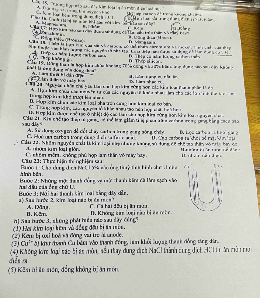 Cầu 15, Trường hợp nào sau đây kim loại bị ăn mòn điện hoá học?
A. Đốt dây sắt trong khí oxygen khô B Thép carbon đề trong không khi âm.
C. Kim loại kẽm trong dung dịch HC1. D. Rim loại sắt trong dung dịch HNO: loàng.
Câu 16. Đinh sắt bị ăn mòn khi găn với kim loại nào sau đây?
A. Magnesium. B. Nhôm. C. Kẽm. D. Đồng.
Câu 17: Hợp kim nào sau đây được sử dụng để làm cầu trúc thân vỏ máy bay?
ADuralumin.
B. Đồng thau (Brass).
C. Đồng thiếc (Bronze).
D. Manganin.
Cầu 18. Thép là hợp kim của sắt và carbon, có thể chứa chromium và nickel. Tính chất cua thép
phụ thuộc vào hàm lượng các nguyên tổ pha tạp. Loại thép nào được sử dụng đề làm dụng cụ y tể?
A. Thép có hàm lượng carbon cao. B Thép có hàm lượng carbon thấp.
C. Thép không gi.
D. Thép silicon.
Cầu 19, Đồng thau là hợp kim chứa khoảng 70% đồng và 30% kẽm. ứng dụng nào sau đây không
phải là ứng dụng của đồng thau?
A. Làm thiết bị dẫn điện. B. Làm dụng cụ nấu ăn.
C. Làm thân vở máy bay. D. Làm nhạc cụ.
Cầu 20: Nguyên nhân chủ yếu làm cho họp kim cứng hơn các kim loại thành phần là do
A. Hợp kim chứa các nguyên tử của các nguyên tố khác nhau làm cho các lớp tinh thể kim loại
trong hợp kim khó trượt lên nhau.
B. Hợp kim chứa các kim loại pha trộn cứng hơn kim loại cơ bản.
C. Trong hợp kim, các nguyên tố khác nhau tạo nên hợp chất hoá học.
D. Hợp kim được chế tạo ở nhiệt độ cao làm cho họp kim cứng hơn kim loại nguyên chất.
Câu 21: Khi chế tạo thép từ gang, có thể làm giảm tỉ lệ phần trăm carbon trong gang bằng cách nào
sau đây?
A. Sử dụng oxygen để đốt cháy carbon trong gang nóng chảy. B. Lọc carbon ra khoi gang.
C. Hoà tan carbon trong dung dịch sulfuric acid. D. Cạo carbon ra khỏi bề mặt kim loại.
Câu 22. Nhôm nguyên chất là kim loại nhẹ nhưng không sử dụng đề chế tạo thân vỏ máy bay do
A. nhôm kim loại giòn.  Bnhôm bị ăn mòn dể dàng.
C. nhôm mềm, không phù hợp làm thân vỏ máy bay. D. nhôm dẫn điện.
Câu 23: Thực hiện thí nghiệm sau:
Buớc 1: Cho dung dịch NaCl 5% vào ổng thuỷ tinh hình chữ U như Z.n l u
hình bên.
Bước 2: Nhúng một thanh đồng và một thanh kẽm đã làm sạch vào
hai đầu của ống chữ U.
Buớc 3: Nối hai thanh kim loại bằng dây dẫn.
a) Sau bước 2, kim loại nào bị ăn mòn?
A. Đồng. C. Cả hai đều bị ăn mòn.
B. Kẽm. D. Không kim loại nào bị ăn mòn.
b) Sau bước 3, những phát biểu nào sau đây đúng?
(1) Hai kim loại kẽm và đồng đều bị ăn mòn.
(2) Kẽm bị oxi hoá và đóng vai trò là anode.
(3) Cu^(2+) bị khử thành Cu bám vào thanh đồng, làm khối lượng thanh đồng tăng dần.
(4) Không kim loại nào bị ăn mòn, nếu thay dung dịch NaCl thành dung dịch HCl thì ăn mòn mới
diễn ra.
(5) Kẽm bị ăn mòn, đồng không bị ăn mòn.