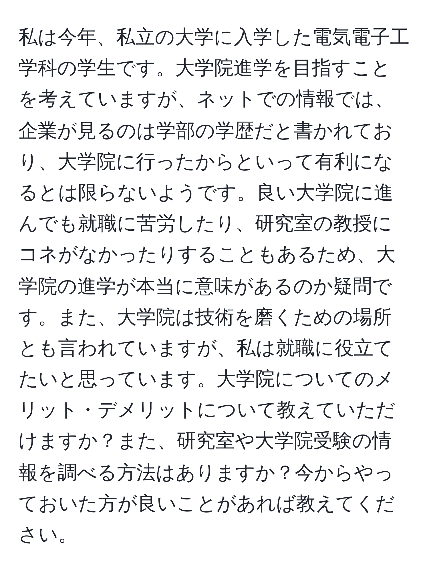 私は今年、私立の大学に入学した電気電子工学科の学生です。大学院進学を目指すことを考えていますが、ネットでの情報では、企業が見るのは学部の学歴だと書かれており、大学院に行ったからといって有利になるとは限らないようです。良い大学院に進んでも就職に苦労したり、研究室の教授にコネがなかったりすることもあるため、大学院の進学が本当に意味があるのか疑問です。また、大学院は技術を磨くための場所とも言われていますが、私は就職に役立てたいと思っています。大学院についてのメリット・デメリットについて教えていただけますか？また、研究室や大学院受験の情報を調べる方法はありますか？今からやっておいた方が良いことがあれば教えてください。