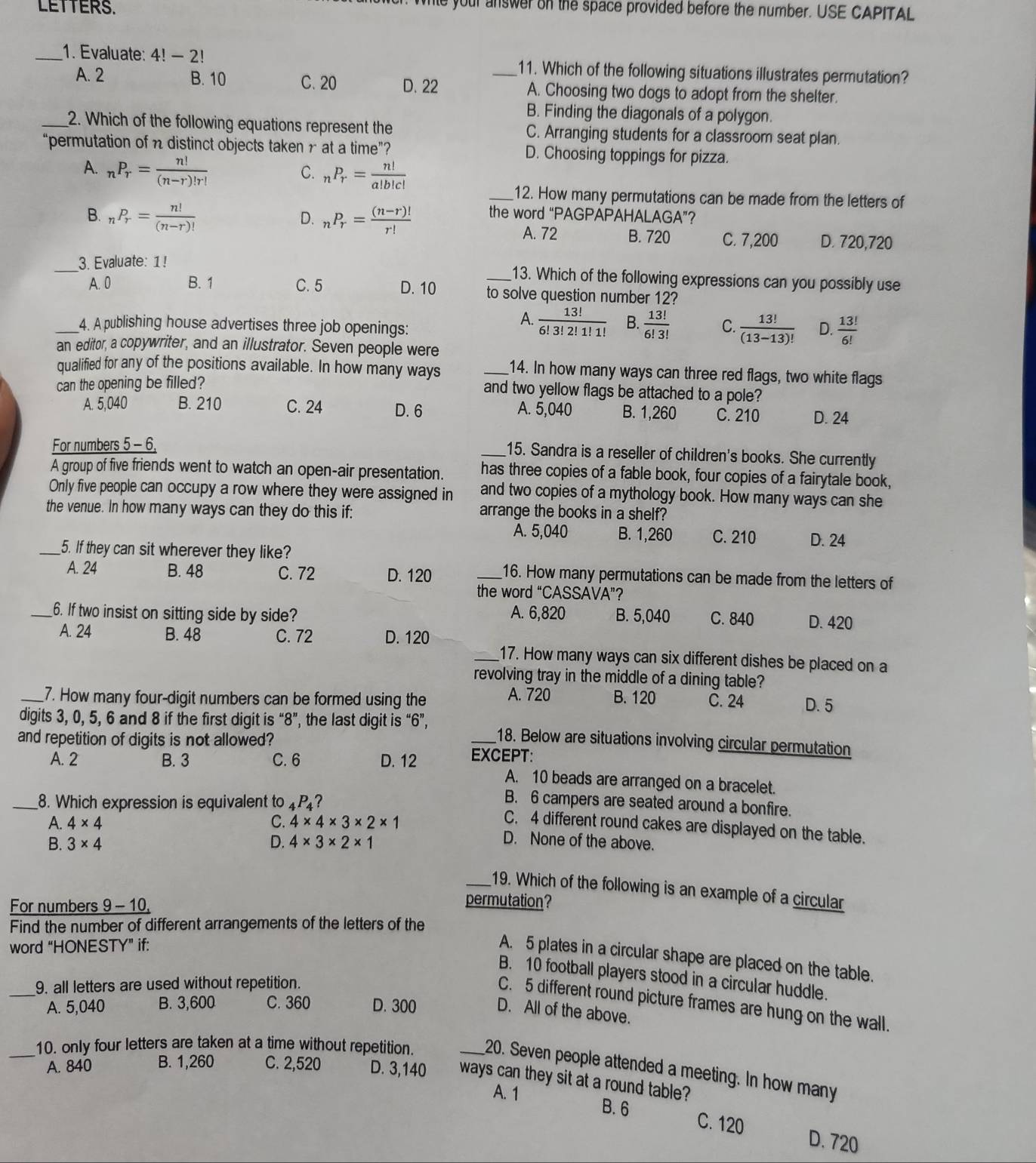 LETTERS.
whie your answer on the space provided before the number. USE CAPITAL
_1. Evaluate: 4!-2! _11. Which of the following situations illustrates permutation?
A. 2 B. 10 C. 20 D. 22 A. Choosing two dogs to adopt from the shelter.
B. Finding the diagonals of a polygon.
_2. Which of the following equations represent the C. Arranging students for a classroom seat plan.
“permutation of n distinct objects taken r at a time”? D. Choosing toppings for pizza.
A. _nP_r= n!/(n-r)!r!  _nP_r= n!/a!b!c! 
C.
_12. How many permutations can be made from the letters of
B. _nP_r= n!/(n-r)!  _nP_r= ((n-r)!)/r!  the word “PAGPAPAHALAGA”?
D.
A. 72 B. 720 C. 7,200 D. 720,720
_3. Evaluate: 1! _13. Which of the following expressions can you possibly use
A. 0 B. 1 C. 5 D. 10 to solve question number 12?
A.  13!/6!3!2!1!1!  B.  13!/6!3! 
_4. A publishing house advertises three job openings: C.  13!/(13-13)!  D.  13!/6! 
an editor, a copywriter, and an illustrator. Seven people were
qualified for any of the positions available. In how many ways _14. In how many ways can three red flags, two white flags
can the opening be filled?
and two yellow flags be attached to a pole?
A. 5,040 B. 210 C. 24 D. 6 A. 5,040 B. 1,260 C. 210 D. 24
For numbers 5 - 6,
_15. Sandra is a reseller of children's books. She currently
A group of five friends went to watch an open-air presentation. has three copies of a fable book, four copies of a fairytale book,
Only five people can occupy a row where they were assigned in and two copies of a mythology book. How many ways can she
the venue. In how many ways can they do this if: arrange the books in a shelf?
A. 5,040 B. 1,260 C. 210 D. 24
_5. If they can sit wherever they like?
A. 24 B. 48 C. 72 D. 120 _16. How many permutations can be made from the letters of
the word “C ASSAVA"?
_6. If two insist on sitting side by side? A. 6,820 B. 5,040 C. 840 D. 420
A. 24 B. 48 C. 72 D. 120
_17. How many ways can six different dishes be placed on a
revolving tray in the middle of a dining table?
A. 720
_7. How many four-digit numbers can be formed using the B. 120 C. 24 D. 5
digits 3, 0, 5, 6 and 8 if the first digit is “8”, the last digit is “6”, _18. Below are situations involving circular permutation
and repetition of digits is not allowed?
A. 2 B. 3 C. 6 D. 12 EXCEPT:
A. 10 beads are arranged on a bracelet.
_8. Which expression is equivalent to 4P₄?
B. 6 campers are seated around a bonfire.
C. 4 different round cakes are displayed on the table.
A. 4* 4 C. 4* 4* 3* 2* 1 D. None of the above.
B. 3* 4 D. 4* 3* 2* 1
_19. Which of the following is an example of a circular
For numbers 9-10.
permutation?
Find the number of different arrangements of the letters of the
word “HONESTY” if:
A. 5 plates in a circular shape are placed on the table.
B. 10 football players stood in a circular huddle.
_9. all letters are used without repetition.
C. 5 different round picture frames are hung on the wall.
A. 5,040 B. 3,600 C. 360 D. 300
D. All of the above.
_10. only four letters are taken at a time without repetition. _20. Seven people attended a meeting. In how many
A. 840 B. 1,260 C. 2,520 D. 3,140 ways can they sit at a round table?
A. 1 B. 6 C. 120 D. 720