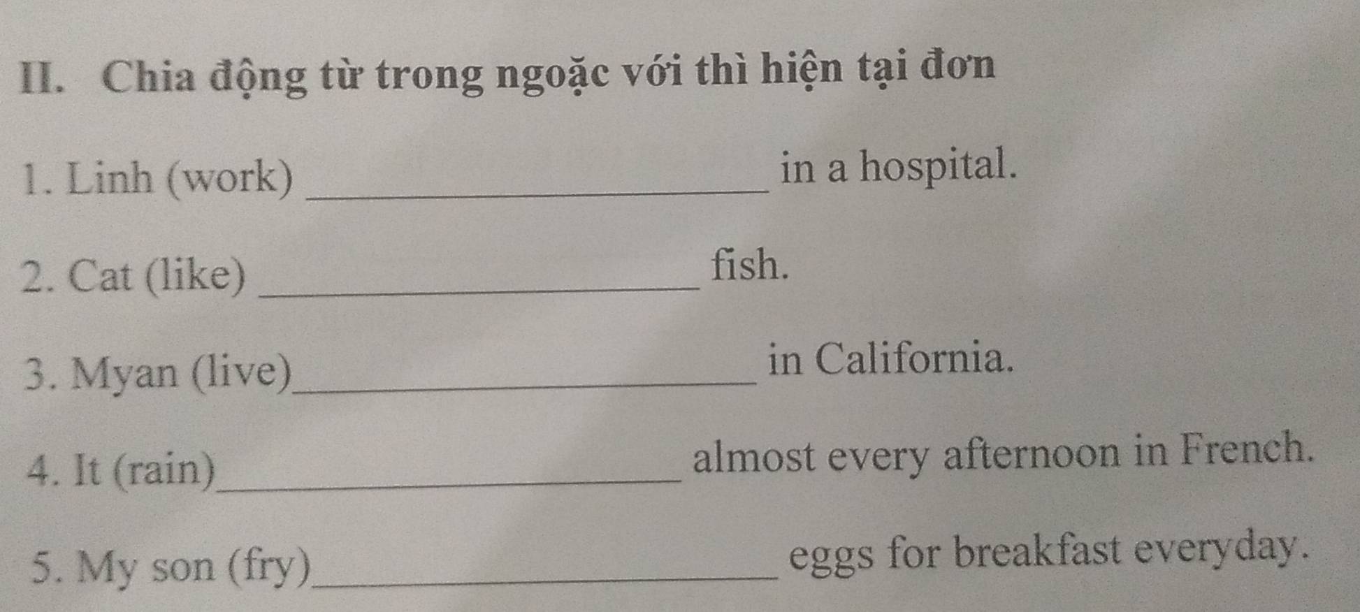 Chia động từ trong ngoặc với thì hiện tại đơn 
1. Linh (work) _in a hospital. 
2. Cat (like)_ 
fish. 
3. Myan (live)_ 
in California. 
4. It (rain)_ almost every afternoon in French. 
5. My son (fry)_ eggs for breakfast everyday.