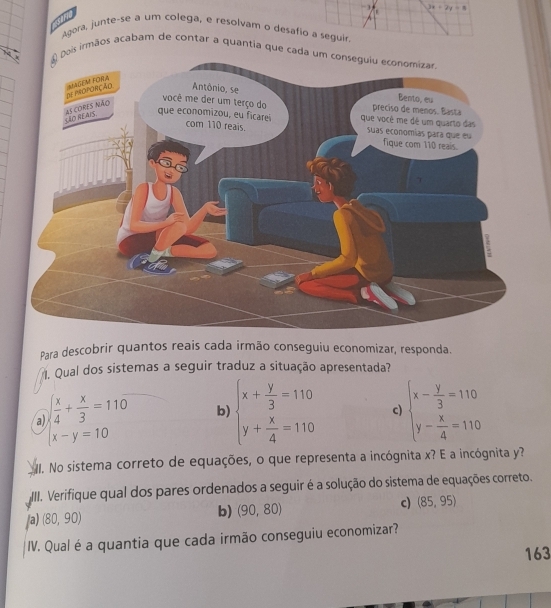 3x+2y=8
sarie
Agora, junte-se a um colega, e resolvam o desafio a seguir
is irmãos acabam de contar a quantia que ca
Para descobrir quantos reais cada irmão conseguiu economizar, responda.
. Qual dos sistemas a seguir traduz a situação apresentada?
a beginarrayl  x/4 + x/3 =110 x-y=10endarray. b beginarrayl x+ y/3 =110 y+ x/4 =110endarray. c) beginarrayl x- y/3 =110 y- x/4 =110endarray.
I. No sistema correto de equações, o que representa a incógnita x? E a incógnita y?
III. Verifique qual dos pares ordenados a seguir é a solução do sistema de equações correto.
/a) (80,90)
b) (90,80)
c) (85,95)
IV. Qual é a quantia que cada irmão conseguiu economizar?
163