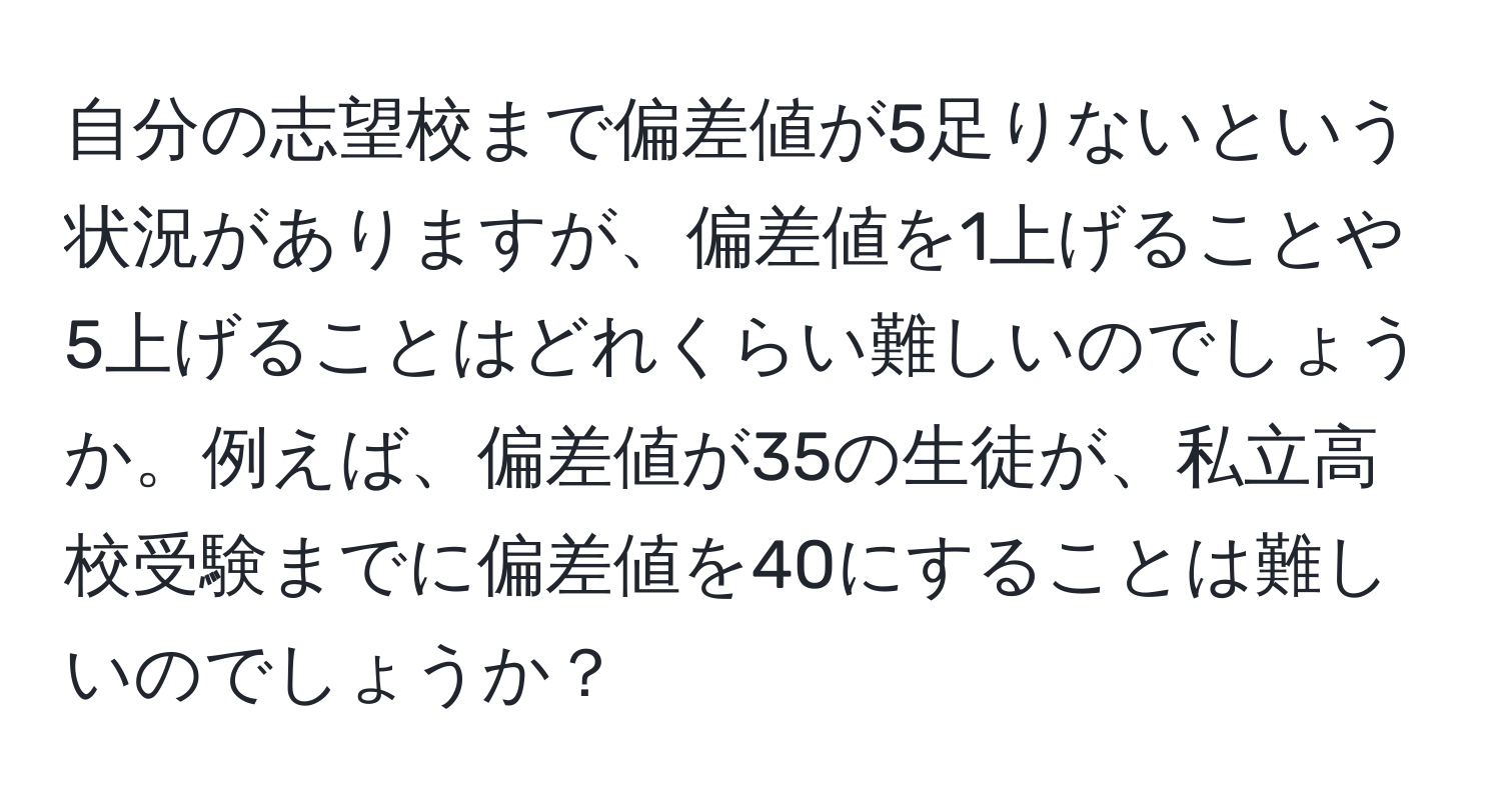 自分の志望校まで偏差値が5足りないという状況がありますが、偏差値を1上げることや5上げることはどれくらい難しいのでしょうか。例えば、偏差値が35の生徒が、私立高校受験までに偏差値を40にすることは難しいのでしょうか？