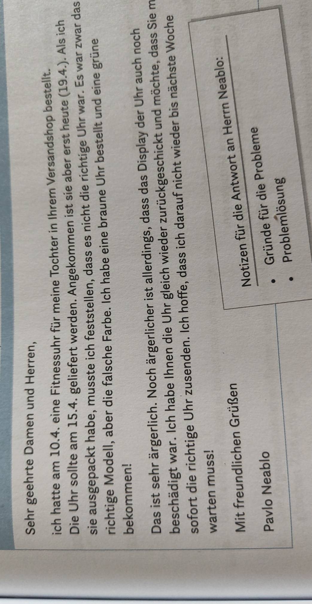 Sehr geehrte Damen und Herren, 
ich hatte am 10.4. eine Fitnessuhr für meine Tochter in Ihrem Versandshop bestellt. 
Die Uhr sollte am 15.4. geliefert werden. Angekommen ist sie aber erst heute (19.4.). Als ich 
sie ausgepackt habe, musste ich feststellen, dass es nicht die richtige Uhr war. Es war zwar das 
richtige Modell, aber die falsche Farbe. Ich habe eine braune Uhr bestellt und eine grüne 
bekommen! 
Das ist sehr ärgerlich. Noch ärgerlicher ist allerdings, dass das Display der Uhr auch noch 
beschädigt war. Ich habe Ihnen die Uhr gleich wieder zurückgeschickt und möchte, dass Sie m 
sofort die richtige Uhr zusenden. Ich hoffe, dass ich darauf nicht wieder bis nächste Woche 
warten muss! 
Notizen für die Antwort an Herrn Neablo: 
Mit freundlichen Grüßen 
Pavlo Neablo 
Gründe für die Probleme 
Problemlösung