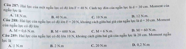 Hai lực của một ngẫu lực có độ lớn F=40N J. Cánh tay đòn của ngẫn lực là d=30cm. Moment của
ngẫu lực là
A. 18 N.m. B. 40 N. m. C. 10 N.m D. 12 N.m.
Câu 288: Hai lực của ngẫu lực có độ lớn F=20N , khoảng cách giữa hai giá của ngẫu lực là d=30cm. Moment
của ngẫu lực có độ lớn D. M=60N.m.
A. M=0,6N.m. B. M=600N.m. C. M=6N.m. 
Câu 289: Hai lực của ngẫu lực có độ lớn 10 N, khoảng cách giữa hai giá của ngẫu lực là 20 cm. Moment ngẫu
lực là
A. 1 N.m B. 2 N.m C. 20 N.m D. 0,2 N.m