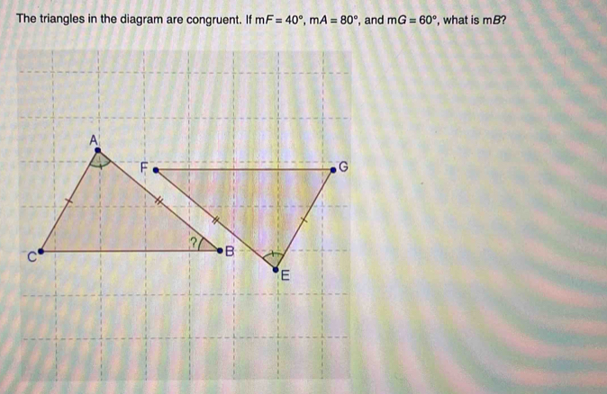 The triangles in the diagram are congruent. If mF=40°, mA=80° , and mG=60° , what is mB?