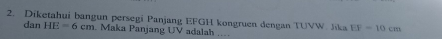 Diketahui bangun persegi Panjang EFGH kongruen dengan TUVW. Jika EF=10cm
dan HE=6cm. Maka Panjang UV adalah ..