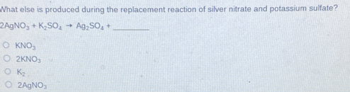 What else is produced during the replacement reaction of silver nitrate and potassium sulfate?
_ 2AgNO_3+K_2SO_4to Ag_2SO_4+
KNO_3
2KNO_3
K_2
2AgNO_3