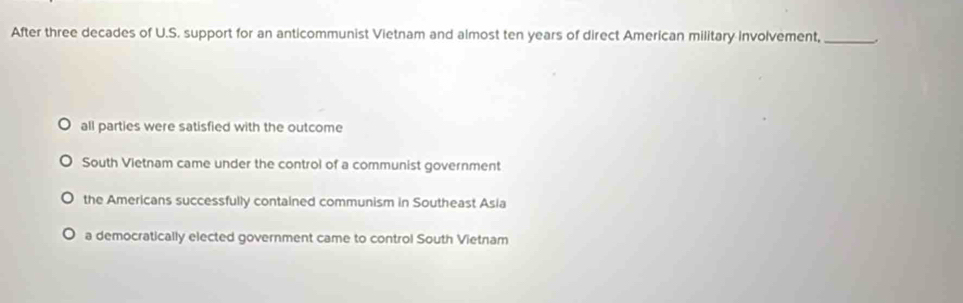 After three decades of U.S. support for an anticommunist Vietnam and almost ten years of direct American military involvement,_
all parties were satisfied with the outcome
South Vietnam came under the control of a communist government
the Americans successfully contained communism in Southeast Asia
a democratically elected government came to control South Vietnam