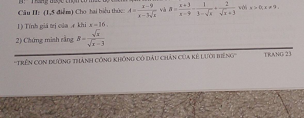 B: ' Tháng được chộn có mức 
Câu II: (1,5 điểm) Cho hai biểu thức: A= (x-9)/x-3sqrt(x)  và B= (x+3)/x-9 - 1/3-sqrt(x) + 2/sqrt(x)+3  với x>0; x!= 9. 
1) Tính giá trị của 4 khi x=16. 
2) Chứng minh rằng B= sqrt(x)/sqrt(x)-3 
'TRÊN CON ĐƯỜNG THÀNH CÔNG KHÔNG CÓ DÁU CHÂN CủA KÈ LƯỜI BIÉNG” TRANG 23