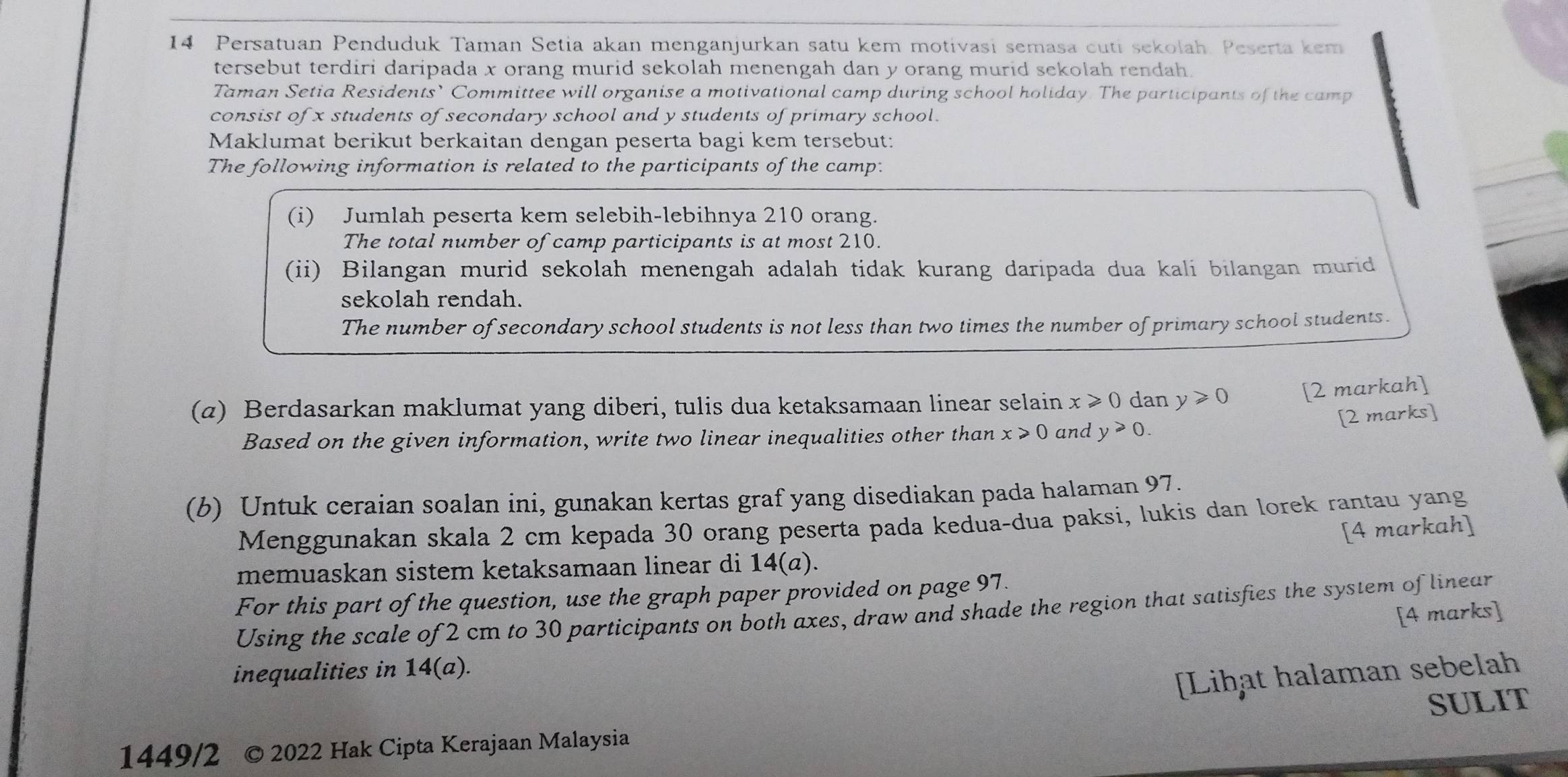 Persatuan Penduduk Taman Setia akan menganjurkan satu kem motivasi semasa cuti sekolah. Peserta kem 
tersebut terdiri daripada x orang murid sekolah menengah dan y orang murid sekolah rendah. 
Taman Setia Residents’ Committee will organise a motivational camp during school holiday. The participants of the camp 
consist of x students of secondary school and y students of primary school. 
Maklumat berikut berkaitan dengan peserta bagi kem tersebut: 
The following information is related to the participants of the camp: 
(i) Jumlah peserta kem selebih-lebihnya 210 orang. 
The total number of camp participants is at most 210. 
(ii) Bilangan murid sekolah menengah adalah tidak kurang daripada dua kali bilangan murid 
sekolah rendah. 
The number of secondary school students is not less than two times the number of primary school students. 
(α) Berdasarkan maklumat yang diberi, tulis dua ketaksamaan linear selain x≥slant 0 dan y≥slant 0 [2 markah] 
[2 marks] 
Based on the given information, write two linear inequalities other than x≥slant 0 and y≥slant 0. 
(b) Untuk ceraian soalan ini, gunakan kertas graf yang disediakan pada halaman 97. 
Menggunakan skala 2 cm kepada 30 orang peserta pada kedua-dua paksi, lukis dan lorek rantau yang 
[4 markah] 
memuaskan sistem ketaksamaan linear di 14(a). 
For this part of the question, use the graph paper provided on page 97. 
Using the scale of 2 cm to 30 participants on both axes, draw and shade the region that satisfies the system of linear 
[4 marks] 
inequalities in 14(a). 
[Lihat halaman sebelah 
SULIT 
1449/2 2022 Hak Cipta Kerajaan Malaysia