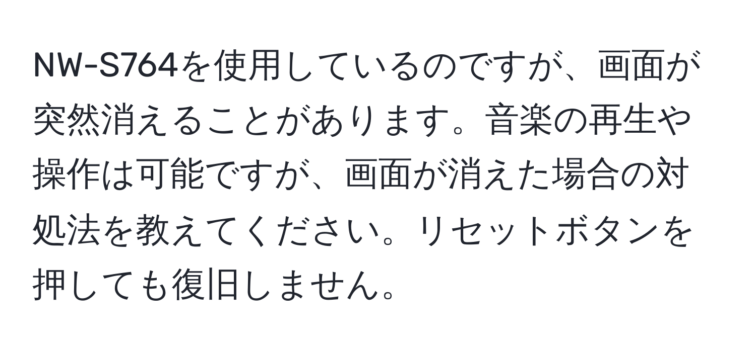 NW-S764を使用しているのですが、画面が突然消えることがあります。音楽の再生や操作は可能ですが、画面が消えた場合の対処法を教えてください。リセットボタンを押しても復旧しません。