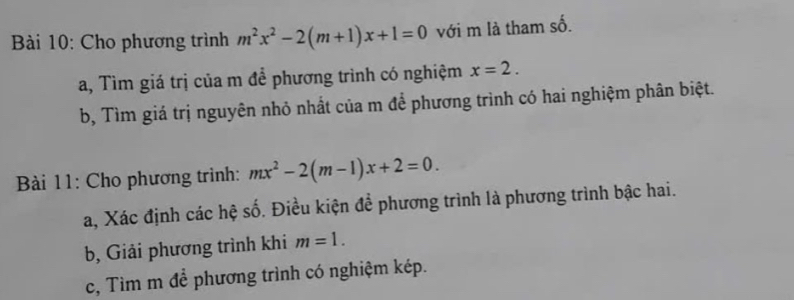 Cho phương trình m^2x^2-2(m+1)x+1=0 với m là tham số. 
a, Tìm giá trị của m để phương trình có nghiệm x=2. 
b, Tìm giá trị nguyên nhỏ nhất của m để phương trình có hai nghiệm phân biệt. 
Bài 11: Cho phương trình: mx^2-2(m-1)x+2=0. 
a, Xác định các hệ số. Điều kiện để phương trình là phương trình bậc hai. 
b, Giải phương trình khi m=1. 
c, Tìm m để phương trình có nghiệm kép.