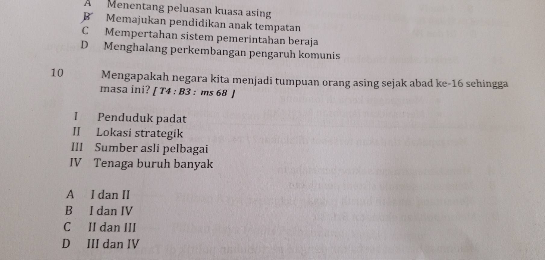 A Menentang peluasan kuasa asing
B Memajukan pendidikan anak tempatan
C Mempertahan sistem pemerintahan beraja
D Menghalang perkembangan pengaruh komunis
10
Mengapakah negara kita menjadi tumpuan orang asing sejak abad ke- 16 sehingga
masa ini? [ T4 : B3 : ms 68 ]
I Penduduk padat
II Lokasi strategik
III Sumber asli pelbagai
IV Tenaga buruh banyak
A I dan II
B I dan IV
C II dan III
D III dan IV