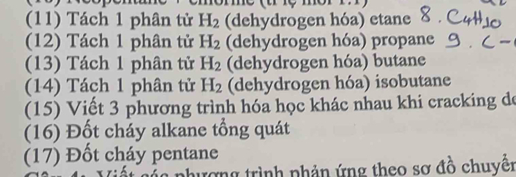 (11) Tách 1 phân tử H_2 (dehydrogen hóa) etane 
(12) Tách 1 phân tử H_2 (dehydrogen hóa) propane 
(13) Tách 1 phân tử H_2 (dehydrogen hóa) butane 
(14) Tách 1 phân tử H_2 (dehydrogen hóa) isobutane 
(15) Viết 3 phương trình hóa học khác nhau khi cracking de 
(16) Đốt cháy alkane tổng quát 
(17) Đốt cháy pentane 
nhượng trình phản ứng theo sơ đồ chuyển