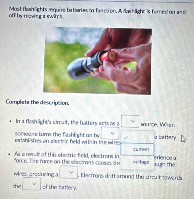 Most flashlights require batteries to function. A flashlight is turned on and 
off by moving a switch. 
Complete the description. 
In a flashlight's circuit, the battery acts as a v source. When 
someone turns the flashlight on by e battery 
establishes an electric field within the wires 
current 
As a result of this electric field, electrons in erience a 
force. The force on the electrons causes the voltage bugh the 
wires, producing a □. Electrons drift around the circuit towards 
the □ of the battery.