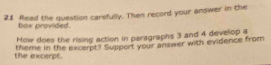 Read the question carefully. Then record your answer in the 
box provided . 
How does the rising action in paragraphs 3 and 4 develop a 
theme in the excerpt? Support your answer with evidence from 
the excerpt.