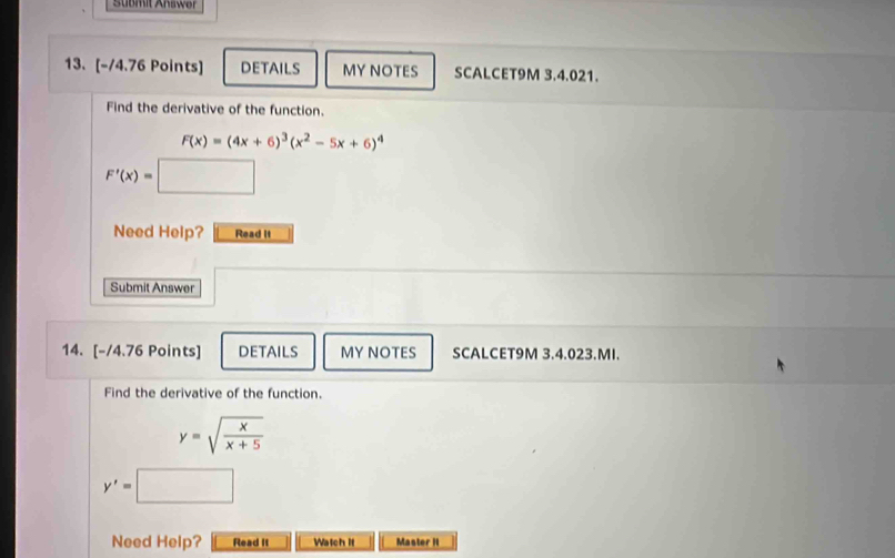 Süßmit Answer 
13. [-/4.76 Points] DETAILS MY NOTES SCALCET9M 3.4.021. 
Find the derivative of the function.
F(x)=(4x+6)^3(x^2-5x+6)^4
F'(x)=
Need Help? Read it 
Submit Answer 
14. [-/4.76 Points] DETAILS MY NOTES SCALCET9M 3.4.023.MI. 
Find the derivative of the function.
y=sqrt(frac x)x+5
y'=
Need Help? Read It Watch it Master I